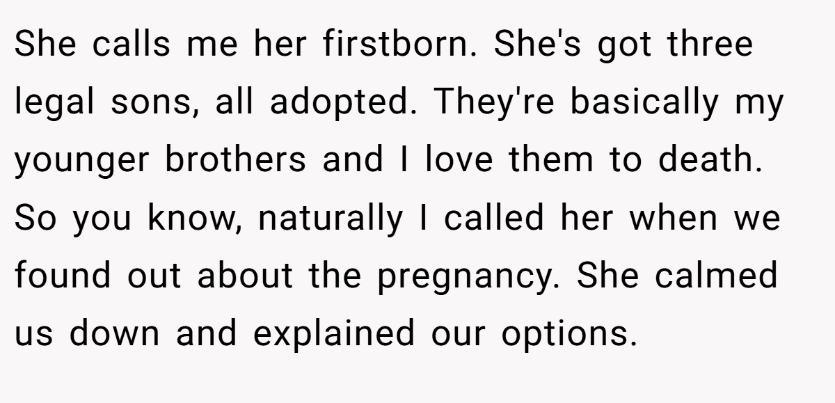 She calls me her firstborn. She's got three legal sons, all adopted. They're basically my younger brothers and I love them to death. So you know, naturally I called her when we found out about the pregnancy. She calmed us down and explained our options.