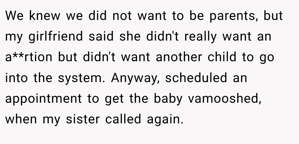 We knew we did not want to be parents, but my girlfriend said she didn't really want an a**rtion but didn't want another child to go into the system. Anyway, scheduled an appointment to get the baby vamooshed, when my sister called again.