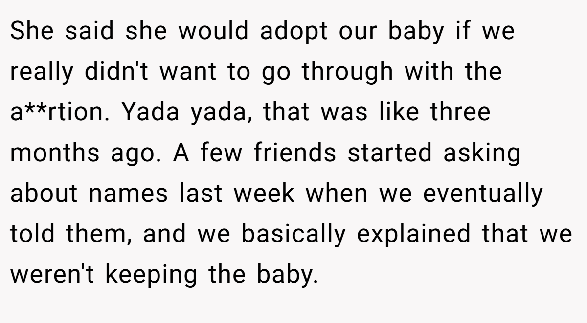 She said she would adopt our baby if we really didn't want to go through with the a**rtion. Yada yada, that was like three months ago. A few friends started asking about names last week when we eventually told them, and we basically explained that we weren't keeping the baby.
