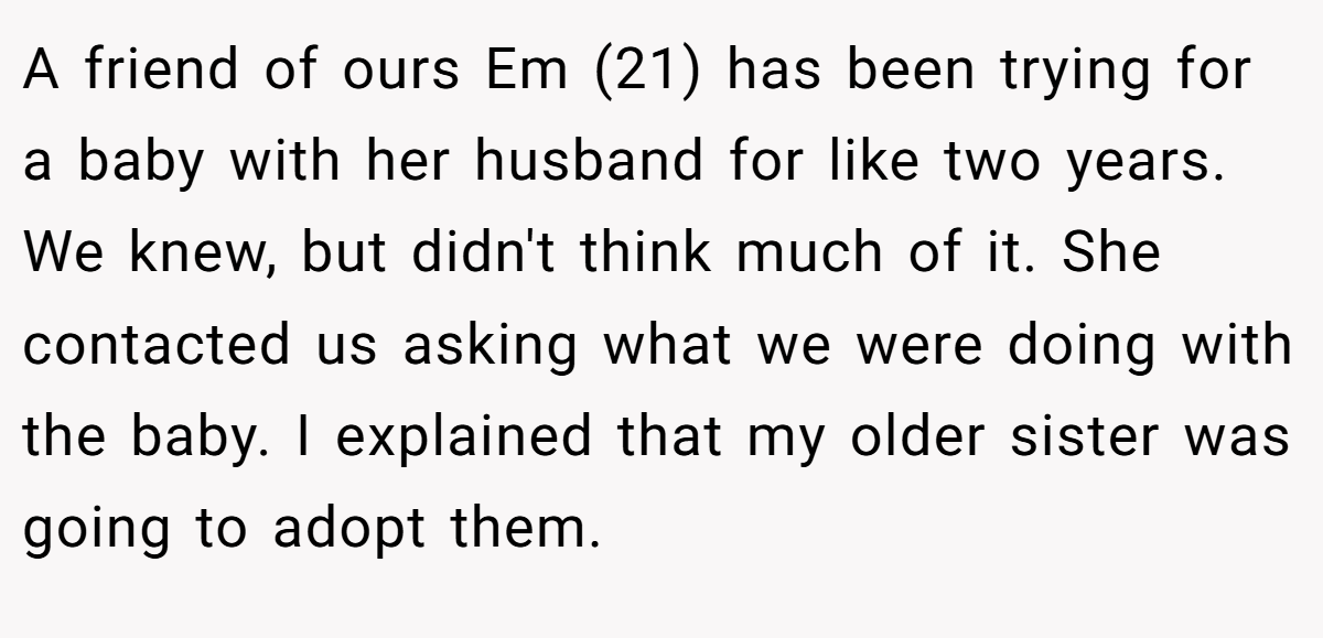 A friend of ours Em (21) has been trying for a baby with her husband for like two years. We knew, but didn't think much of it. She contacted us asking what we were doing with the baby. I explained that my older sister was going to adopt them.