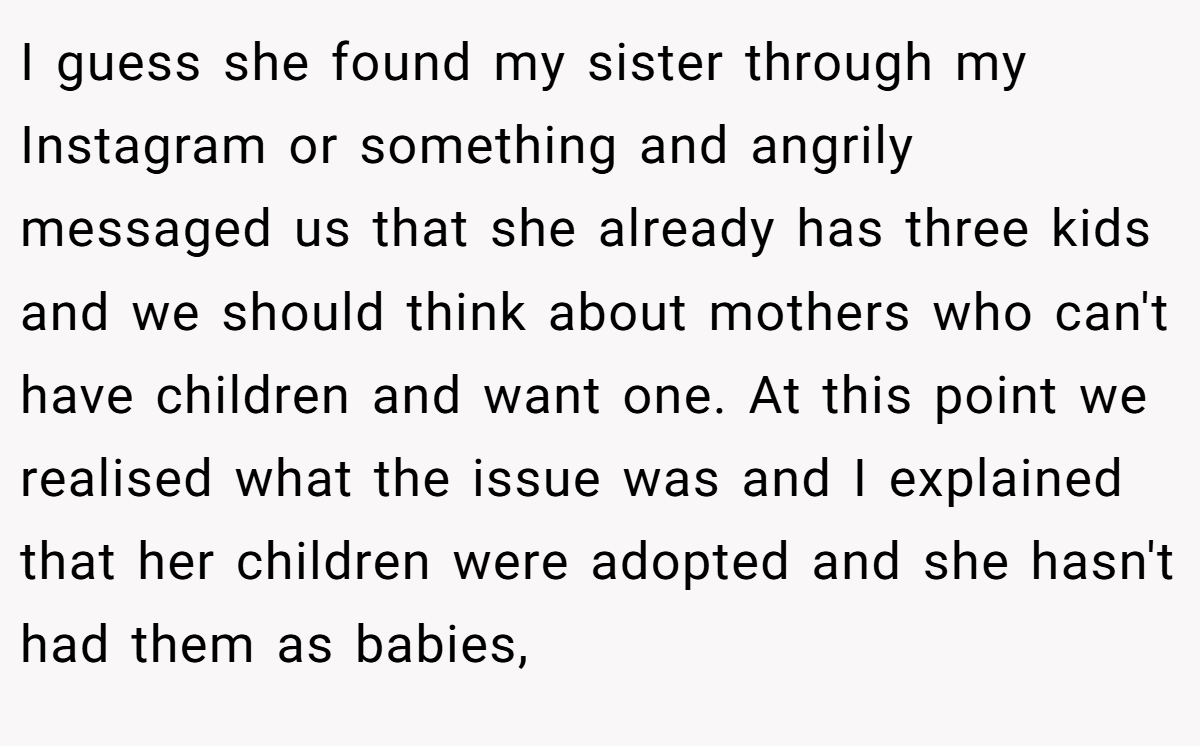 I guess she found my sister through my Instagram or something and angrily messaged us that she already has three kids and we should think about mothers who can't have children and want one. At this point we realised what the issue was and I explained that her children were adopted and she hasn't had them as babies,