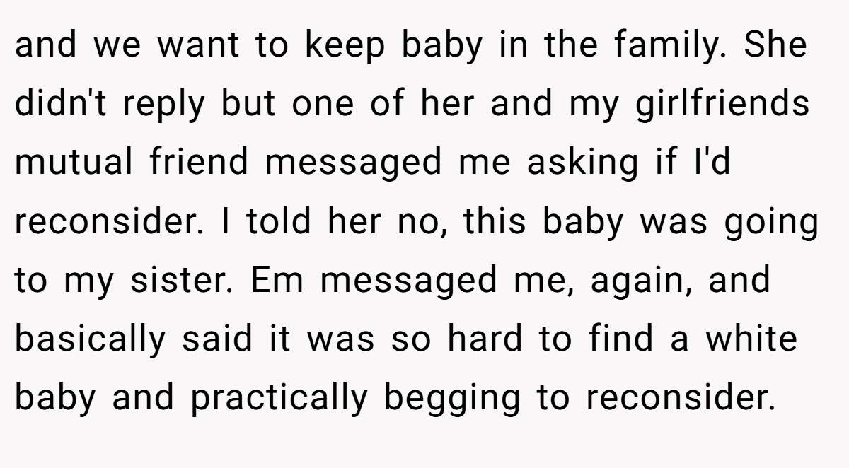 and we want to keep baby in the family. She didn't reply but one of her and my girlfriends mutual friend messaged me asking if I'd reconsider. I told her no, this baby was going to my sister. Em messaged me, again, and basically said it was so hard to find a white baby and practically begging to reconsider.
