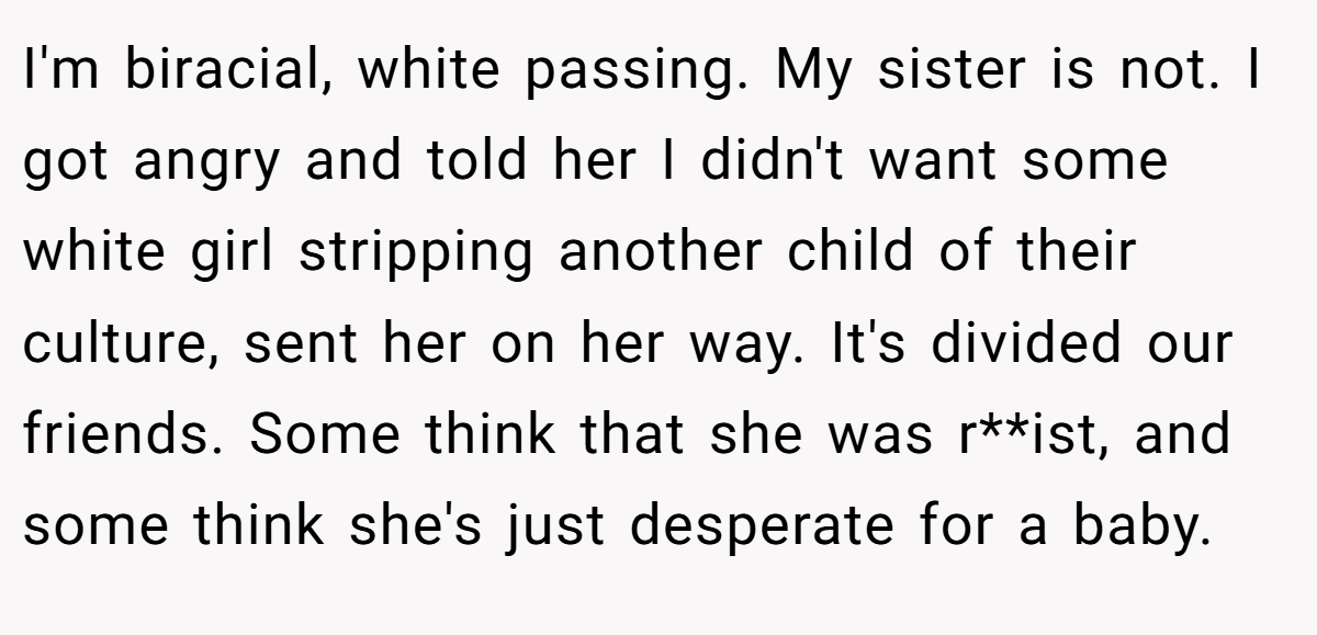 I'm biracial, white passing. My sister is not. I got angry and told her I didn't want some white girl stripping another child of their culture, sent her on her way. It's divided our friends. Some think that she was r**ist, and some think she's just desperate for a baby.