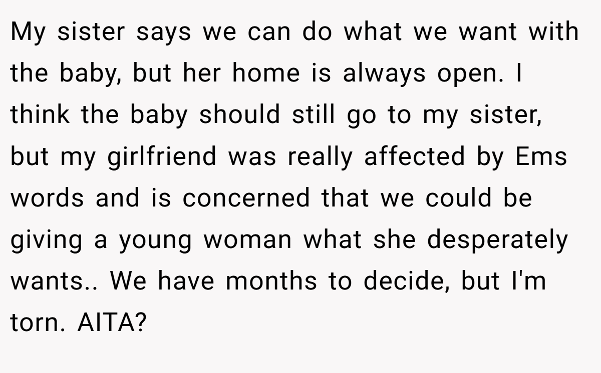 My sister says we can do what we want with the baby, but her home is always open. I think the baby should still go to my sister, but my girlfriend was really affected by Ems words and is concerned that we could be giving a young woman what she desperately wants.. We have months to decide, but I'm torn. AITA?
