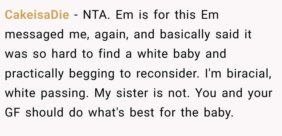 CakeisaDie − NTA. Em is for this Em messaged me, again, and basically said it was so hard to find a white baby and practically begging to reconsider. I'm biracial, white passing. My sister is not. You and your GF should do what's best for the baby.