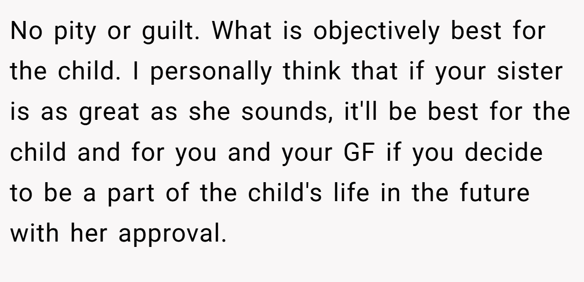 No pity or guilt. What is objectively best for the child. I personally think that if your sister is as great as she sounds, it'll be best for the child and for you and your GF if you decide to be a part of the child's life in the future with her approval.