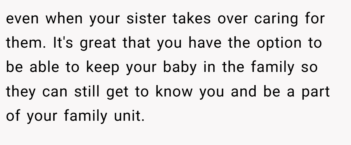 even when your sister takes over caring for them. It's great that you have the option to be able to keep your baby in the family so they can still get to know you and be a part of your family unit.