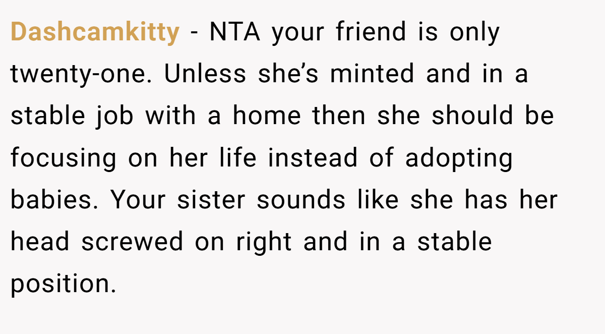 Dashcamkitty − NTA your friend is only twenty-one. Unless she’s minted and in a stable job with a home then she should be focusing on her life instead of adopting babies. Your sister sounds like she has her head screwed on right and in a stable position.