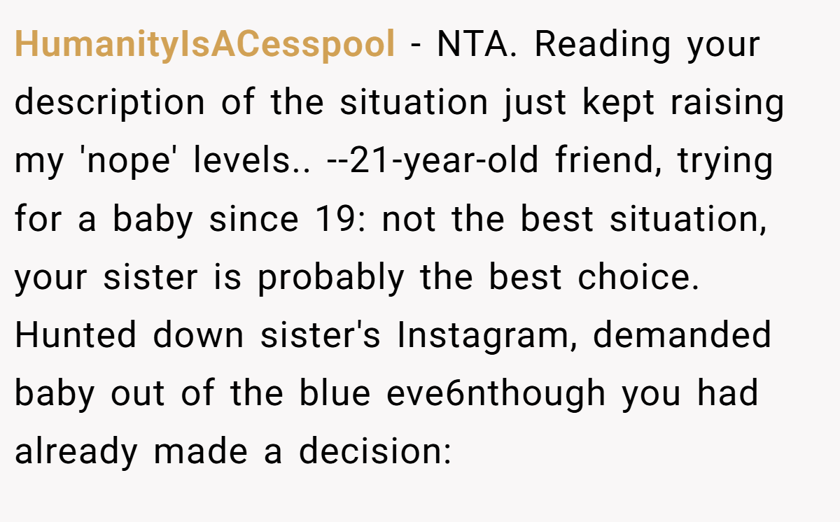 HumanityIsACesspool − NTA. Reading your description of the situation just kept raising my 'nope' levels.. --21-year-old friend, trying for a baby since 19: not the best situation, your sister is probably the best choice. Hunted down sister's Instagram, demanded baby out of the blue eve6nthough you had already made a decision: