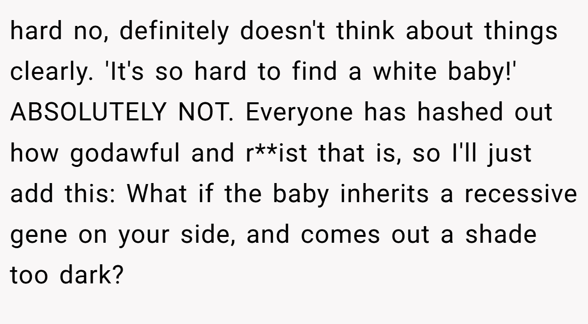 hard no, definitely doesn't think about things clearly. 'It's so hard to find a white baby!' ABSOLUTELY NOT. Everyone has hashed out how godawful and r**ist that is, so I'll just add this: What if the baby inherits a recessive gene on your side, and comes out a shade too dark?