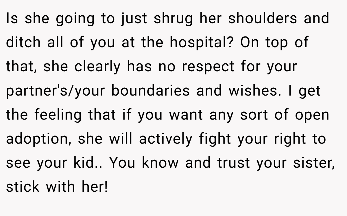 Is she going to just shrug her shoulders and ditch all of you at the hospital? On top of that, she clearly has no respect for your partner's/your boundaries and wishes. I get the feeling that if you want any sort of open adoption, she will actively fight your right to see your kid.. You know and trust your sister, stick with her!