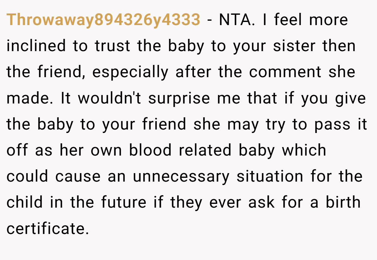 Throwaway894326y4333 − NTA. I feel more inclined to trust the baby to your sister then the friend, especially after the comment she made. It wouldn't surprise me that if you give the baby to your friend she may try to pass it off as her own blood related baby which could cause an unnecessary situation for the child in the future if they ever ask for a birth certificate.
