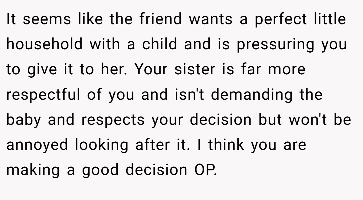 It seems like the friend wants a perfect little household with a child and is pressuring you to give it to her. Your sister is far more respectful of you and isn't demanding the baby and respects your decision but won't be annoyed looking after it. I think you are making a good decision OP.