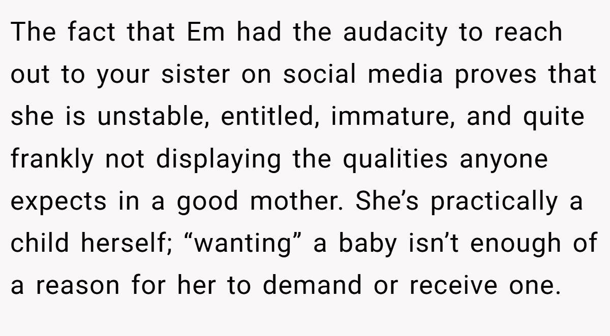 The fact that Em had the audacity to reach out to your sister on social media proves that she is unstable, entitled, immature, and quite frankly not displaying the qualities anyone expects in a good mother. She’s practically a child herself; “wanting” a baby isn’t enough of a reason for her to demand or receive one.