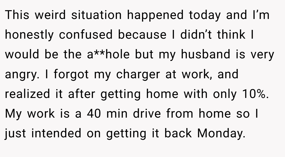 This weird situation happened today and I’m honestly confused because I didn’t think I would be the a**hole but my husband is very angry. I forgot my charger at work, and realized it after getting home with only 10%. My work is a 40 min drive from home so I just intended on getting it back Monday.