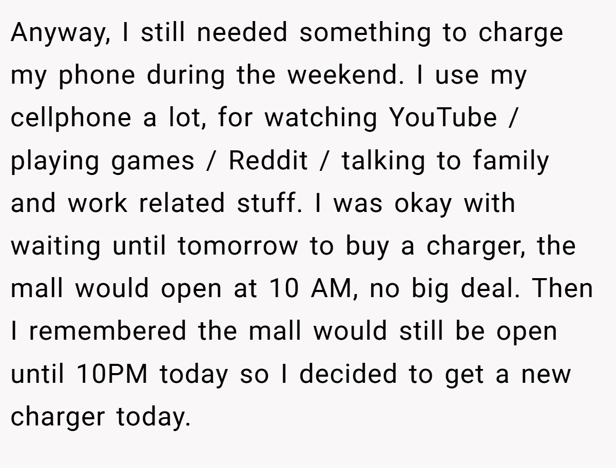 Anyway, I still needed something to charge my phone during the weekend. I use my cellphone a lot, for watching YouTube / playing games / Reddit / talking to family and work related stuff. I was okay with waiting until tomorrow to buy a charger, the mall would open at 10 AM, no big deal. Then I remembered the mall would still be open until 10PM today so I decided to get a new charger today.
