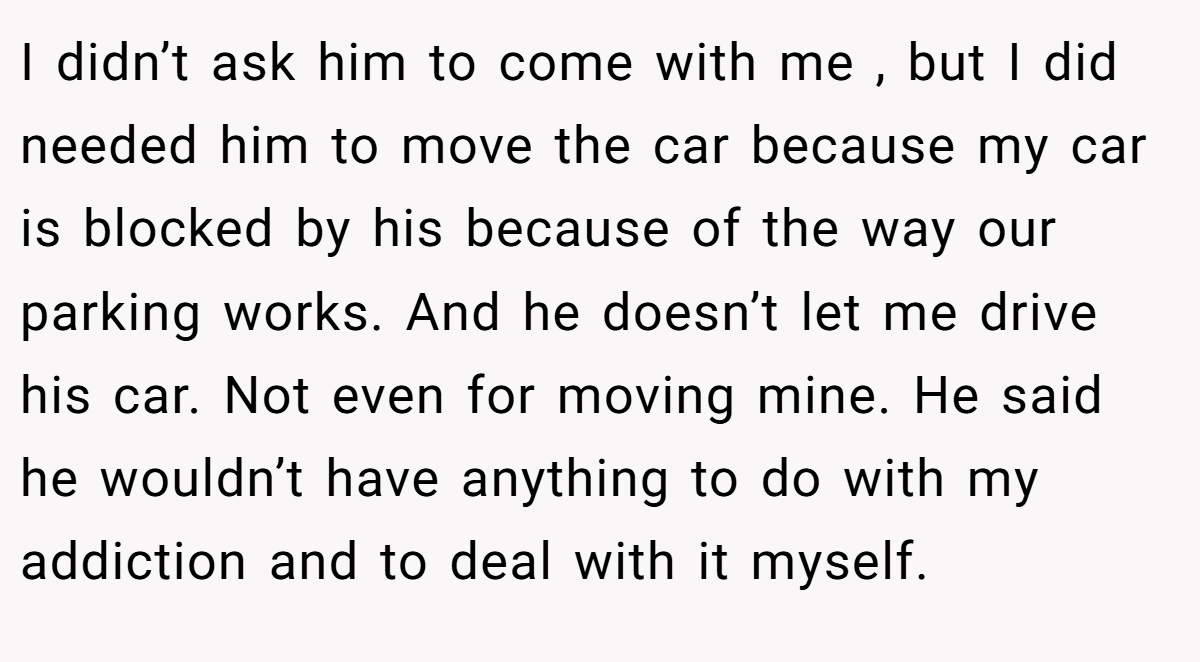 I didn’t ask him to come with me , but I did needed him to move the car because my car is blocked by his because of the way our parking works. And he doesn’t let me drive his car. Not even for moving mine. He said he wouldn’t have anything to do with my addiction and to deal with it myself.