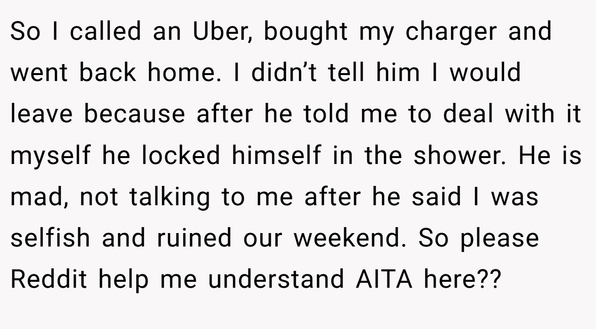 So I called an Uber, bought my charger and went back home. I didn’t tell him I would leave because after he told me to deal with it myself he locked himself in the shower. He is mad, not talking to me after he said I was selfish and ruined our weekend. So please Reddit help me understand AITA here??