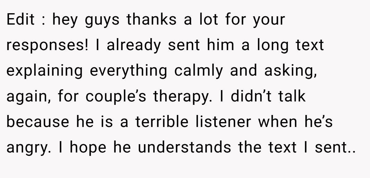 Edit : hey guys thanks a lot for your responses! I already sent him a long text explaining everything calmly and asking, again, for couple’s therapy. I didn’t talk because he is a terrible listener when he’s angry. I hope he understands the text I sent..