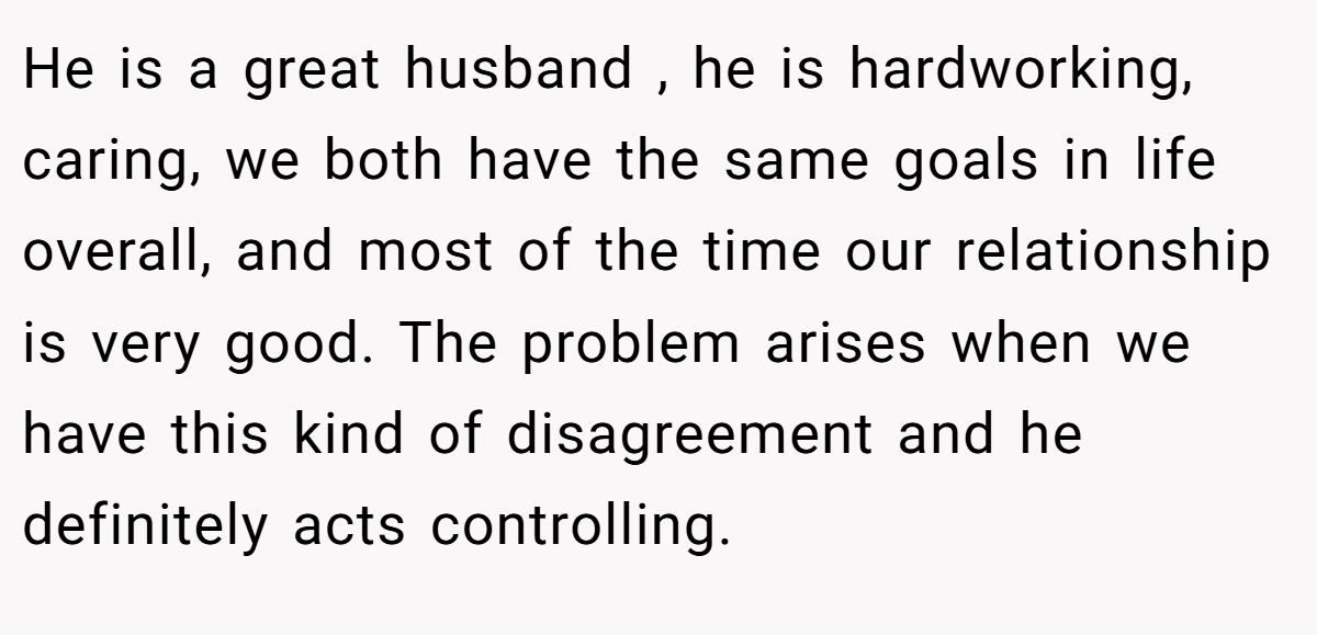 He is a great husband , he is hardworking, caring, we both have the same goals in life overall, and most of the time our relationship is very good. The problem arises when we have this kind of disagreement and he definitely acts controlling.