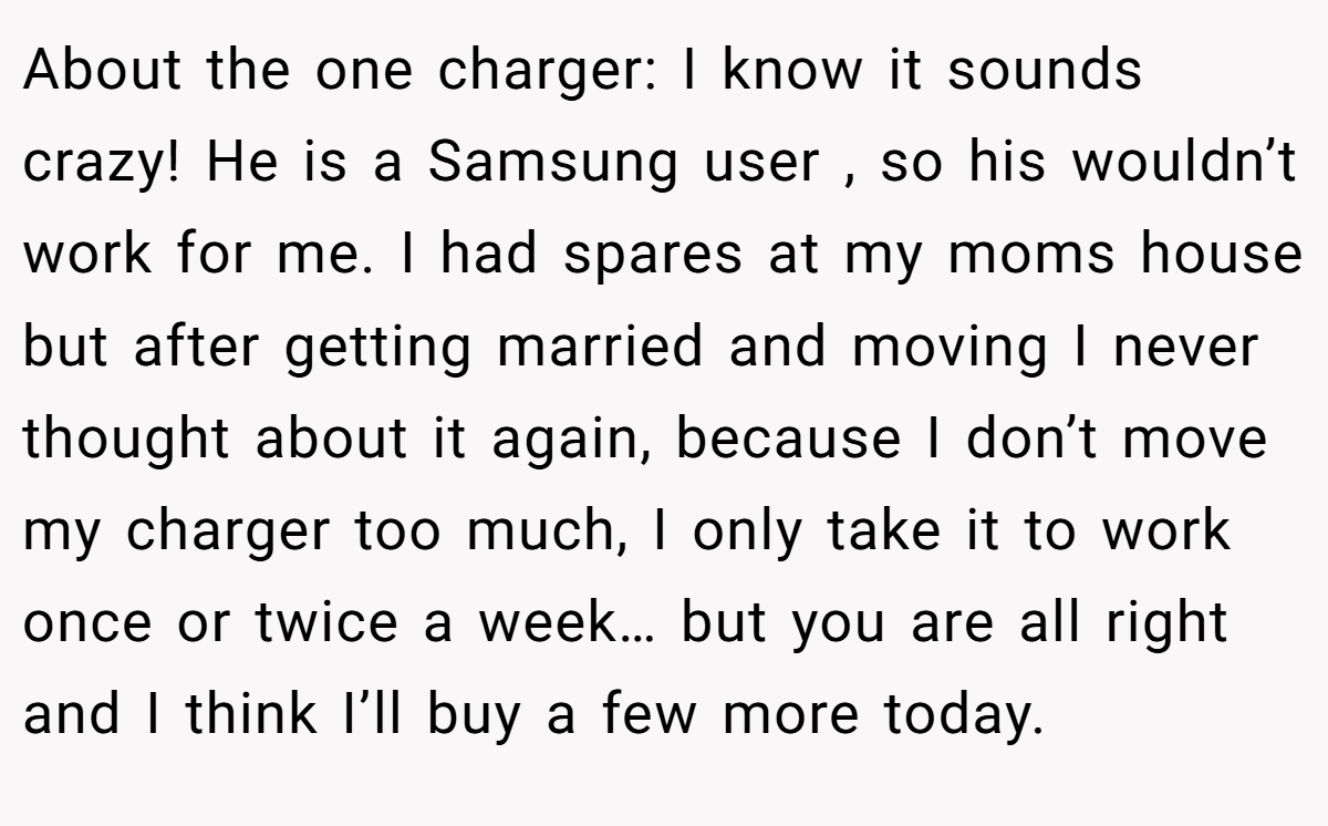 About the one charger: I know it sounds crazy! He is a Samsung user , so his wouldn’t work for me. I had spares at my moms house but after getting married and moving I never thought about it again, because I don’t move my charger too much, I only take it to work once or twice a week… but you are all right and I think I’ll buy a few more today.