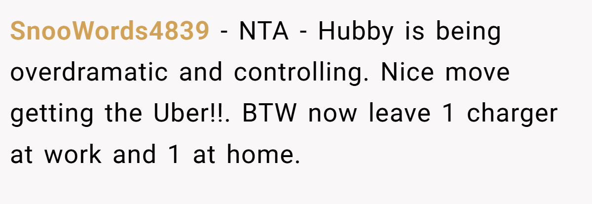 SnooWords4839 − NTA - Hubby is being overdramatic and controlling. Nice move getting the Uber!!. BTW now leave 1 charger at work and 1 at home.