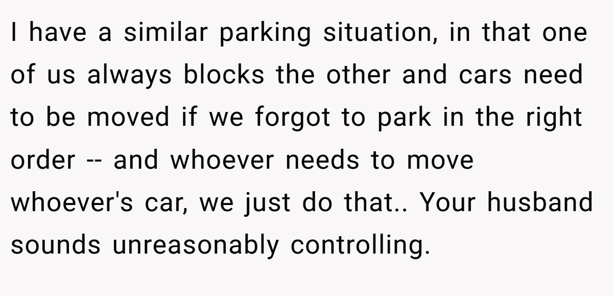I have a similar parking situation, in that one of us always blocks the other and cars need to be moved if we forgot to park in the right order -- and whoever needs to move whoever's car, we just do that.. Your husband sounds unreasonably controlling.