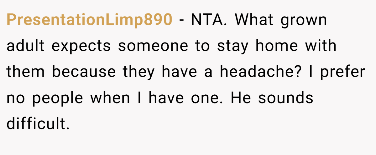 PresentationLimp890 − NTA. What grown adult expects someone to stay home with them because they have a headache? I prefer no people when I have one. He sounds difficult.