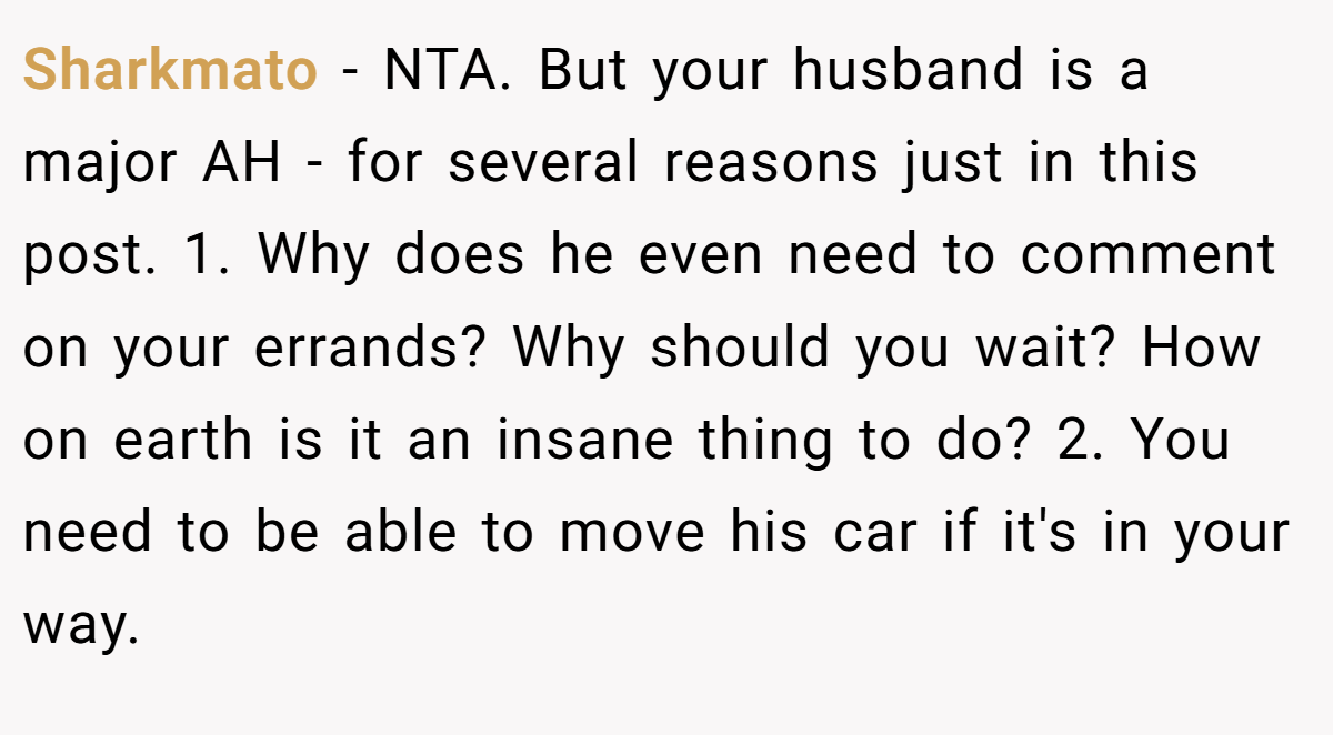Sharkmato − NTA. But your husband is a major AH - for several reasons just in this post. 1. Why does he even need to comment on your errands? Why should you wait? How on earth is it an insane thing to do? 2. You need to be able to move his car if it's in your way.