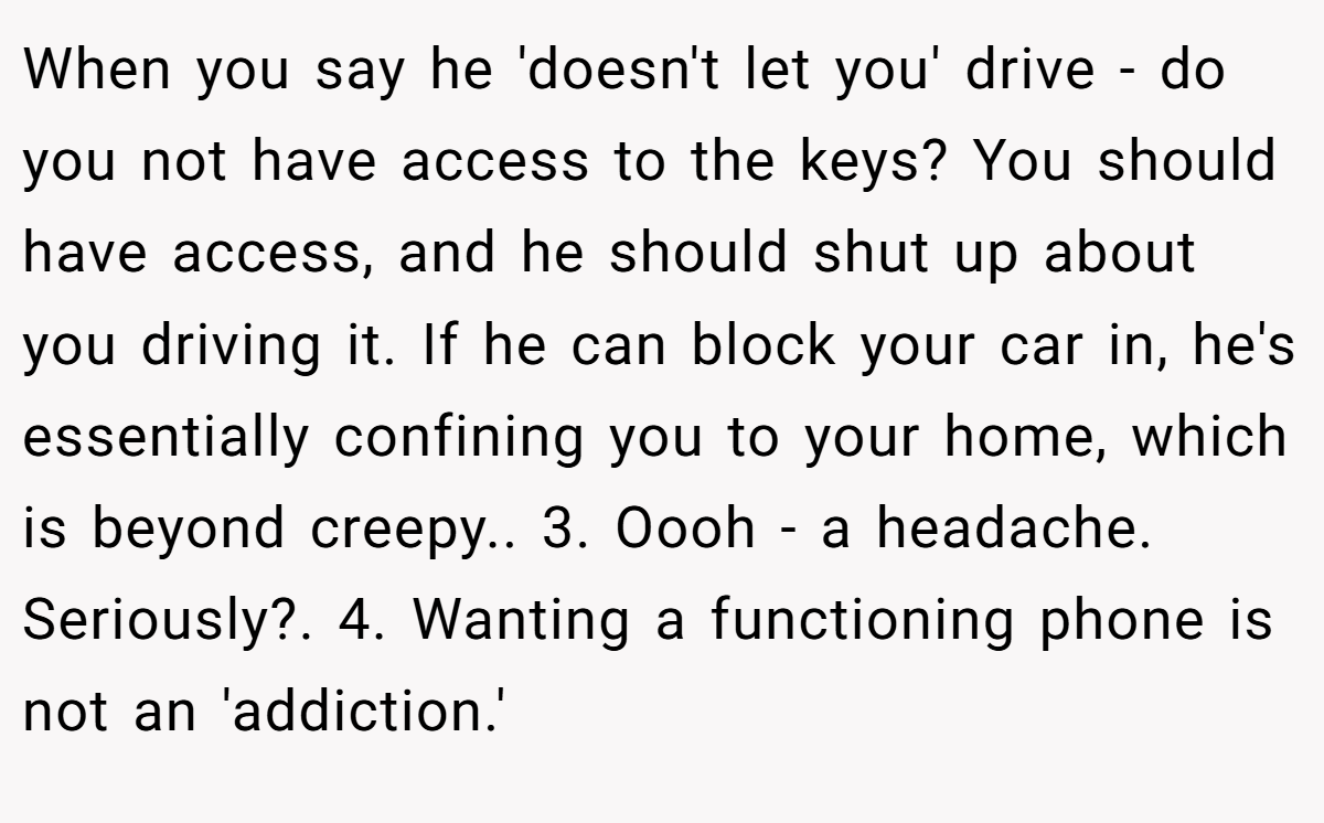 When you say he 'doesn't let you' drive - do you not have access to the keys? You should have access, and he should shut up about you driving it. If he can block your car in, he's essentially confining you to your home, which is beyond creepy.. 3. Oooh - a headache. Seriously?. 4. Wanting a functioning phone is not an 'addiction.'