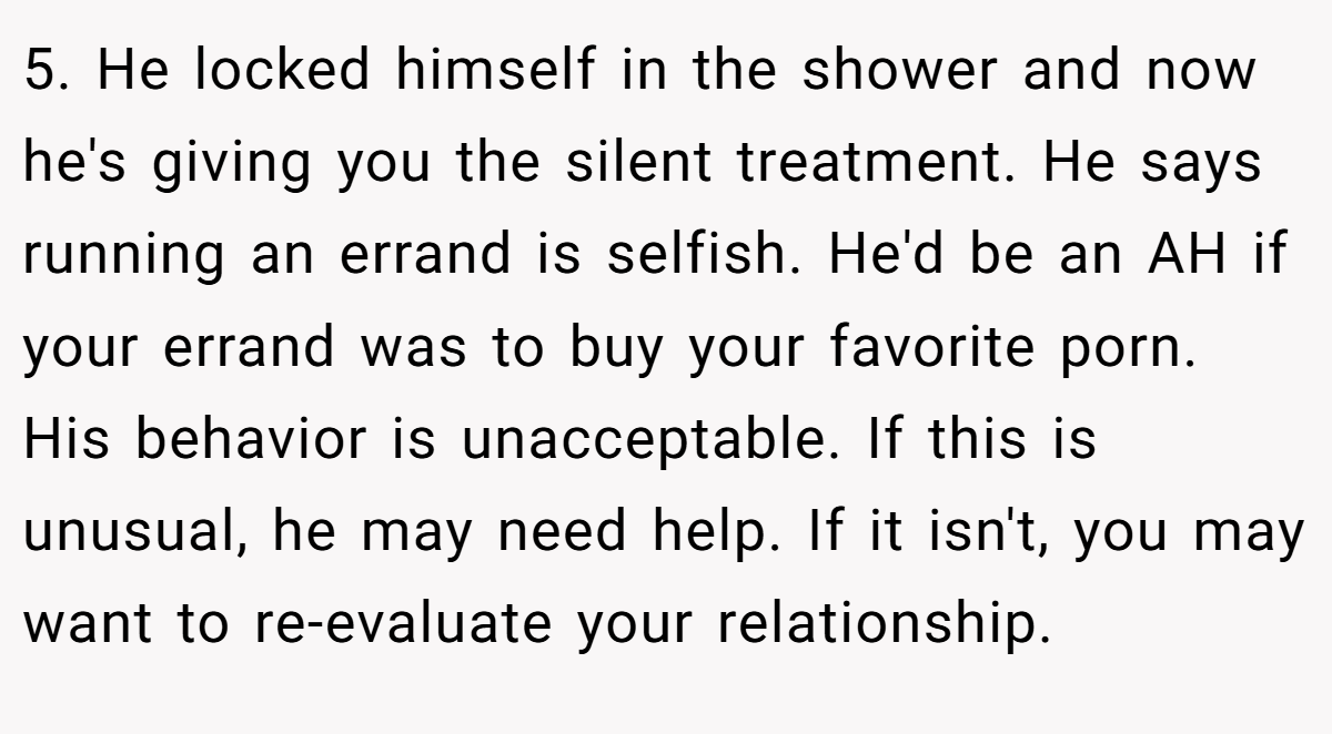 5. He locked himself in the shower and now he's giving you the silent treatment. He says running an errand is selfish. He'd be an AH if your errand was to buy your favorite porn. His behavior is unacceptable. If this is unusual, he may need help. If it isn't, you may want to re-evaluate your relationship.