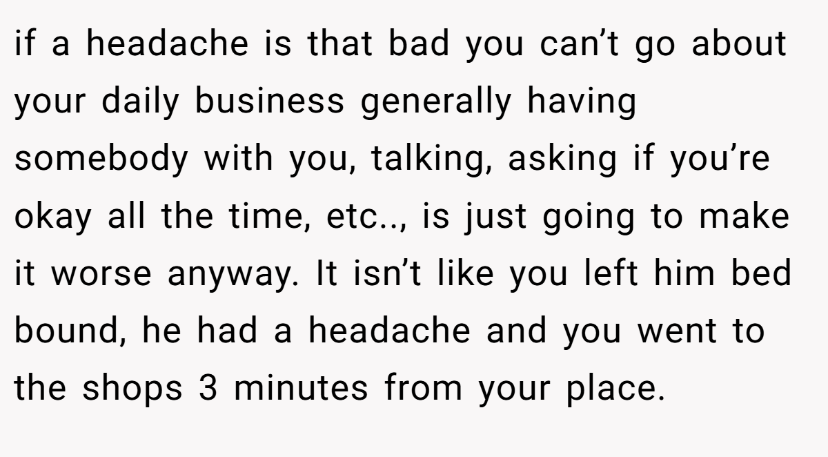 if a headache is that bad you can’t go about your daily business generally having somebody with you, talking, asking if you’re okay all the time, etc.., is just going to make it worse anyway. It isn’t like you left him bed bound, he had a headache and you went to the shops 3 minutes from your place.