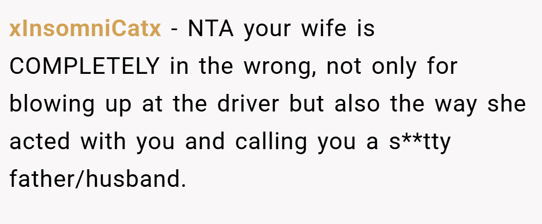 xInsomniCatx − NTA your wife is COMPLETELY in the wrong, not only for blowing up at the driver but also the way she acted with you and calling you a s**tty father/husband.