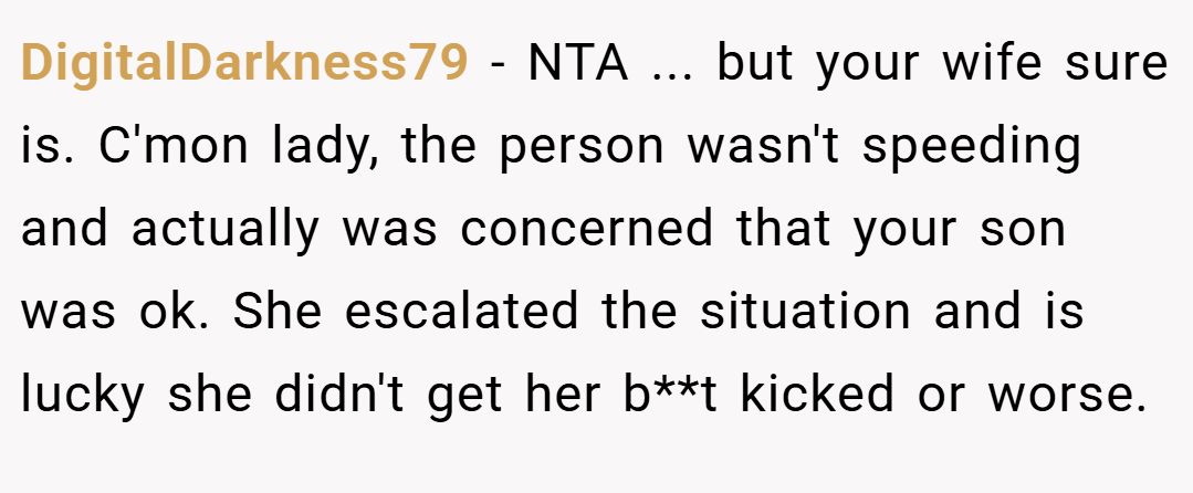 DigitalDarkness79 − NTA ... but your wife sure is. C'mon lady, the person wasn't speeding and actually was concerned that your son was ok. She escalated the situation and is lucky she didn't get her b**t kicked or worse.