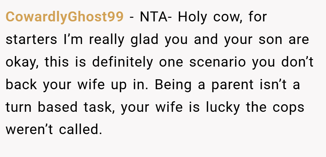 CowardlyGhost99 − NTA- Holy cow, for starters I’m really glad you and your son are okay, this is definitely one scenario you don’t back your wife up in. Being a parent isn’t a turn based task, your wife is lucky the cops weren’t called.