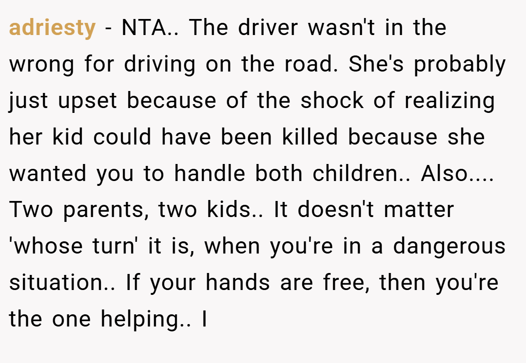 adriesty − NTA.. The driver wasn't in the wrong for driving on the road. She's probably just upset because of the shock of realizing her kid could have been killed because she wanted you to handle both children.. Also.... Two parents, two kids.. It doesn't matter 'whose turn' it is, when you're in a dangerous situation.. If your hands are free, then you're the one helping.. I