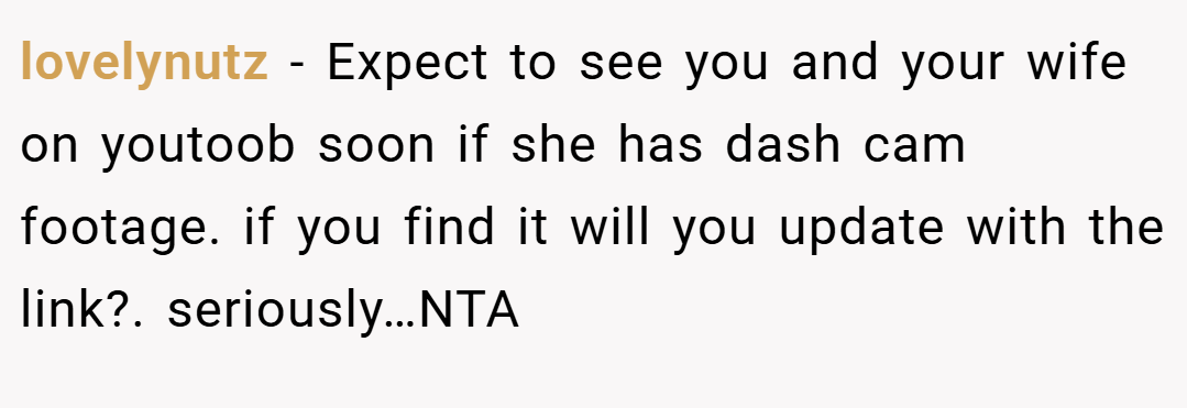 lovelynutz − Expect to see you and your wife on youtoob soon if she has dash cam footage. if you find it will you update with the link?. seriously…NTA