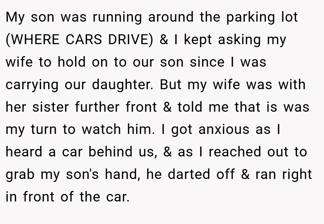 My son was running around the parking lot (WHERE CARS DRIVE) & I kept asking my wife to hold on to our son since I was carrying our daughter. But my wife was with her sister further front & told me that is was my turn to watch him. I got anxious as I heard a car behind us, & as I reached out to grab my son's hand, he darted off & ran right in front of the car.