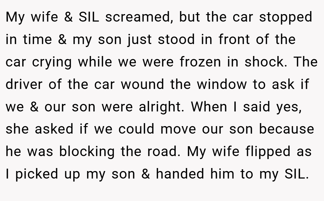 My wife & SIL screamed, but the car stopped in time & my son just stood in front of the car crying while we were frozen in shock. The driver of the car wound the window to ask if we & our son were alright. When I said yes, she asked if we could move our son because he was blocking the road. My wife flipped as I picked up my son & handed him to my SIL.