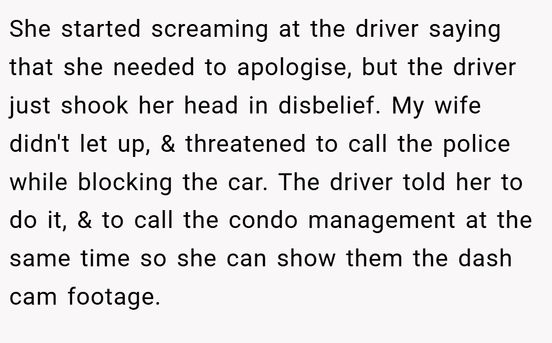 She started screaming at the driver saying that she needed to apologise, but the driver just shook her head in disbelief. My wife didn't let up, & threatened to call the police while blocking the car. The driver told her to do it, & to call the condo management at the same time so she can show them the dash cam footage.