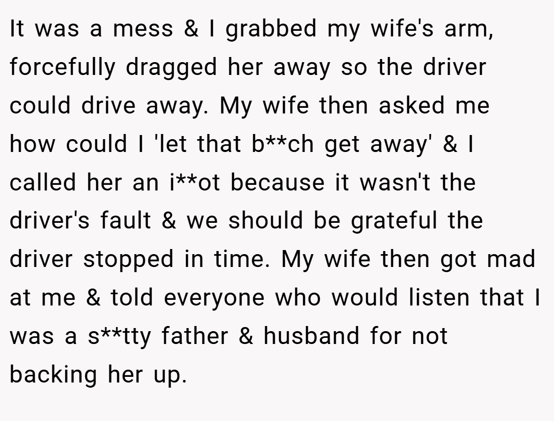 It was a mess & I grabbed my wife's arm, forcefully dragged her away so the driver could drive away. My wife then asked me how could I 'let that b**ch get away' & I called her an i**ot because it wasn't the driver's fault & we should be grateful the driver stopped in time. My wife then got mad at me & told everyone who would listen that I was a s**tty father & husband for not backing her up.