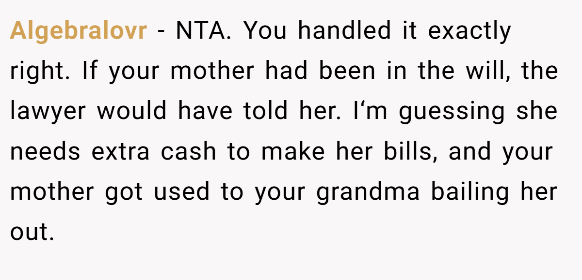 Algebralovr − NTA. You handled it exactly right. If your mother had been in the will, the lawyer would have told her. I‘m guessing she needs extra cash to make her bills, and your mother got used to your grandma bailing her out.
