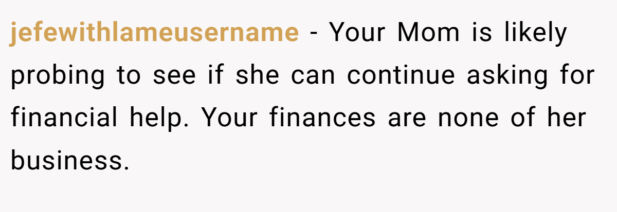 jefewithlameusername − Your Mom is likely probing to see if she can continue asking for financial help. Your finances are none of her business.
