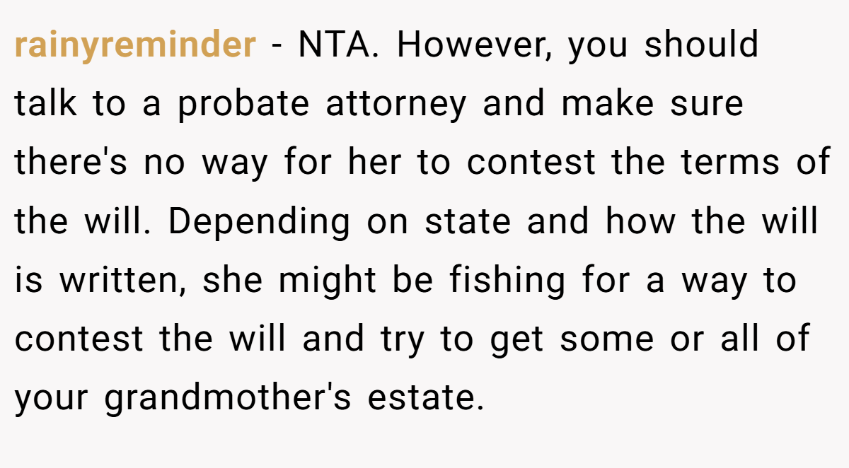 rainyreminder − NTA. However, you should talk to a probate attorney and make sure there's no way for her to contest the terms of the will. Depending on state and how the will is written, she might be fishing for a way to contest the will and try to get some or all of your grandmother's estate.