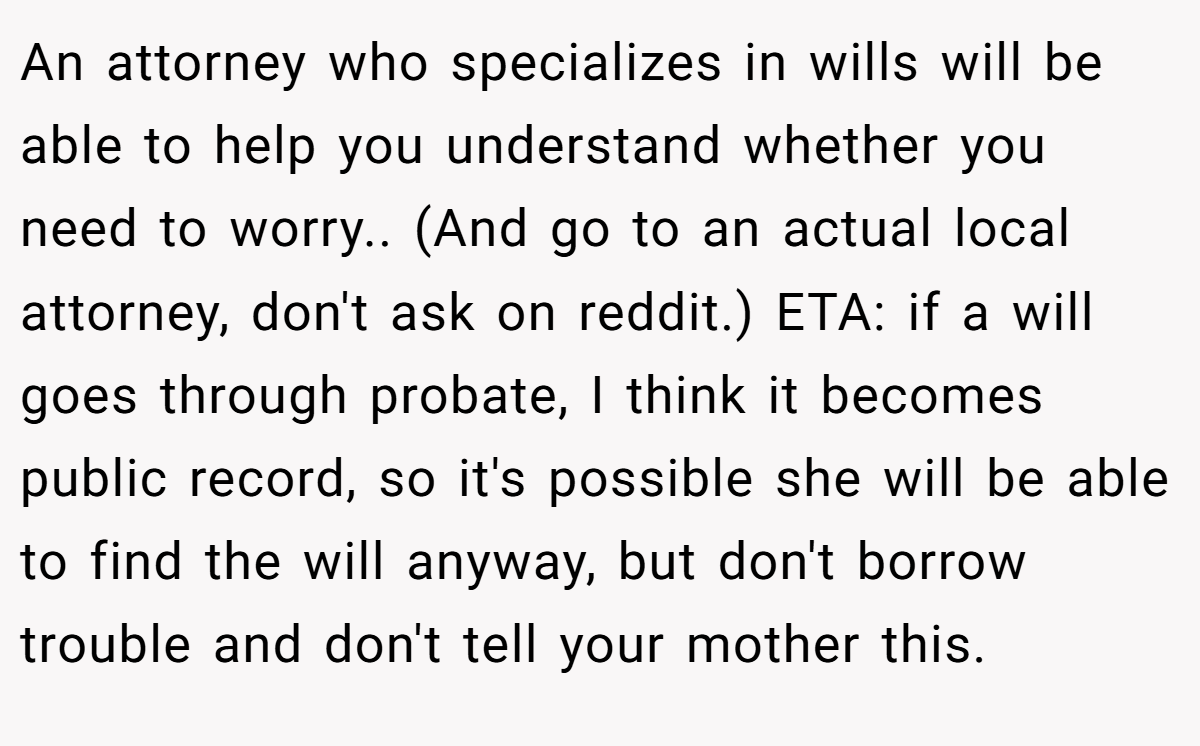 An attorney who specializes in wills will be able to help you understand whether you need to worry.. (And go to an actual local attorney, don't ask on reddit.) ETA: if a will goes through probate, I think it becomes public record, so it's possible she will be able to find the will anyway, but don't borrow trouble and don't tell your mother this.