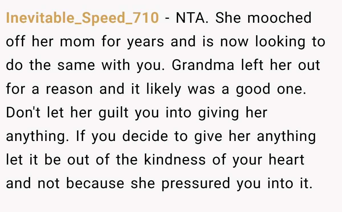 Inevitable_Speed_710 − NTA. She mooched off her mom for years and is now looking to do the same with you. Grandma left her out for a reason and it likely was a good one. Don't let her guilt you into giving her anything. If you decide to give her anything let it be out of the kindness of your heart and not because she pressured you into it.