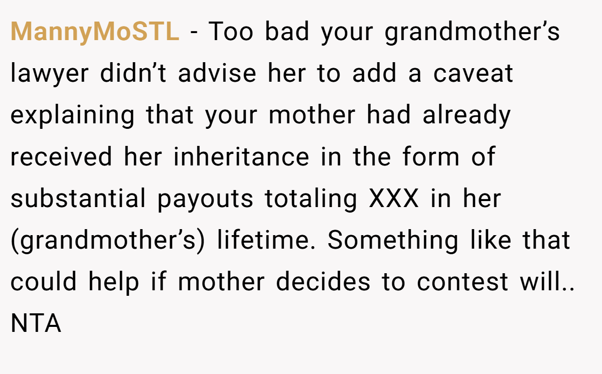 MannyMoSTL − Too bad your grandmother’s lawyer didn’t advise her to add a caveat explaining that your mother had already received her inheritance in the form of substantial payouts totaling XXX in her (grandmother’s) lifetime. Something like that could help if mother decides to contest will.. NTA