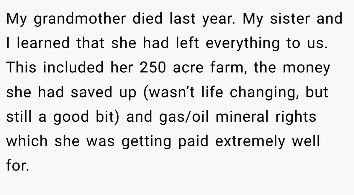 My grandmother died last year. My sister and I learned that she had left everything to us. This included her 250 acre farm, the money she had saved up (wasn’t life changing, but still a good bit) and gas/oil mineral rights which she was getting paid extremely well for.