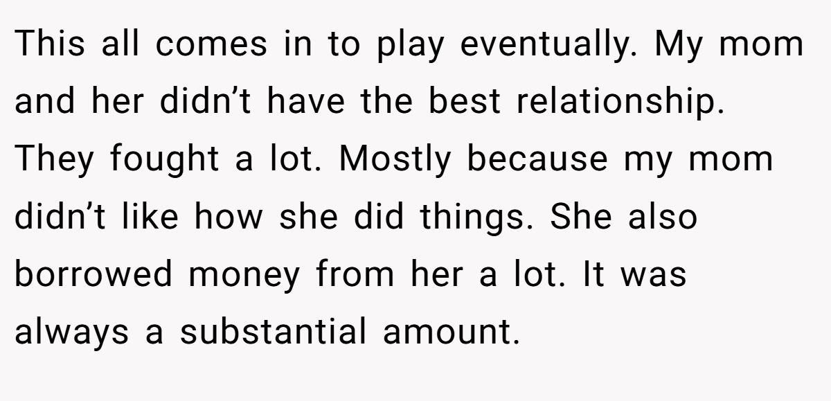 This all comes in to play eventually. My mom and her didn’t have the best relationship. They fought a lot. Mostly because my mom didn’t like how she did things. She also borrowed money from her a lot. It was always a substantial amount.