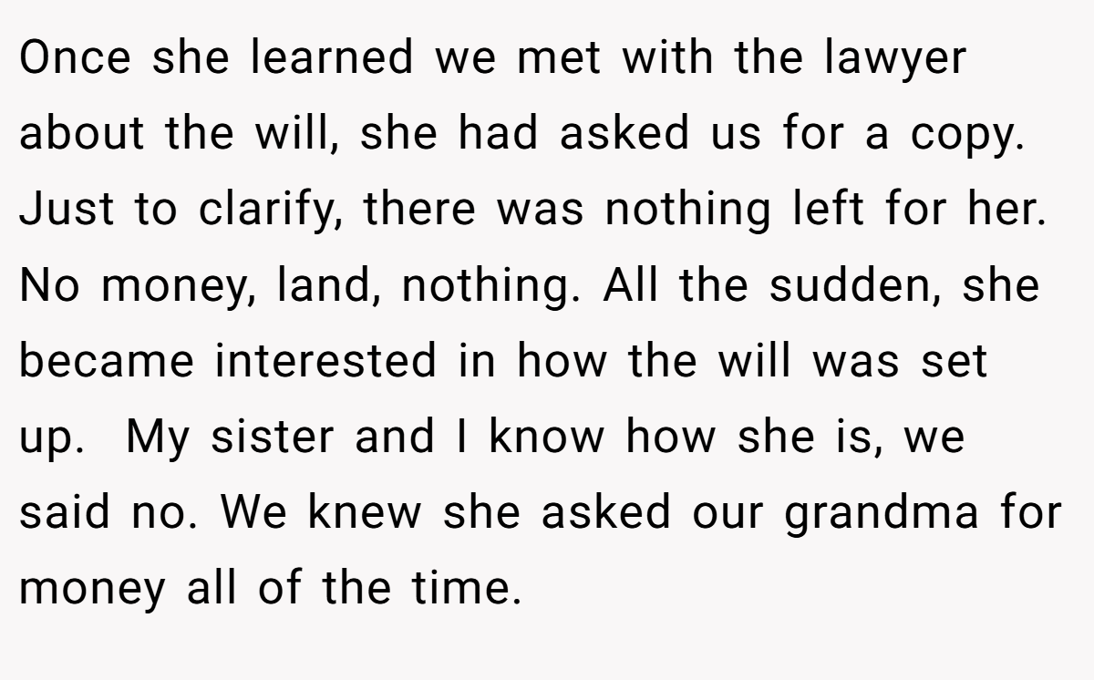 Once she learned we met with the lawyer about the will, she had asked us for a copy. Just to clarify, there was nothing left for her. No money, land, nothing. All the sudden, she became interested in how the will was set up.  My sister and I know how she is, we said no. We knew she asked our grandma for money all of the time.